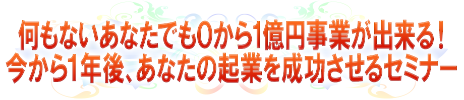 何もないあなたでも0から1億円事業が出来る!今から1年後、あなたの起業を成功させるセミナー